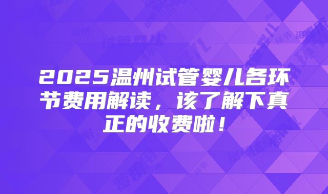 2025温州试管婴儿各环节费用解读，该了解下真正的收费啦！