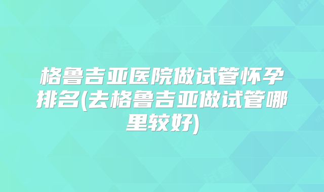 格鲁吉亚医院做试管怀孕排名(去格鲁吉亚做试管哪里较好)