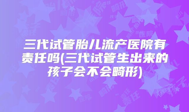 三代试管胎儿流产医院有责任吗(三代试管生出来的孩子会不会畸形)