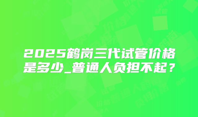 2025鹤岗三代试管价格是多少_普通人负担不起？