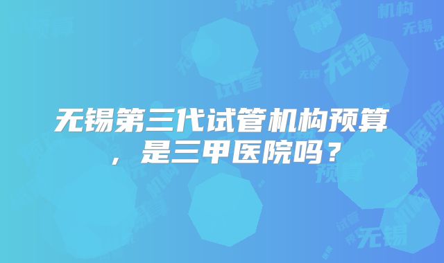无锡第三代试管机构预算,是三甲医院吗?