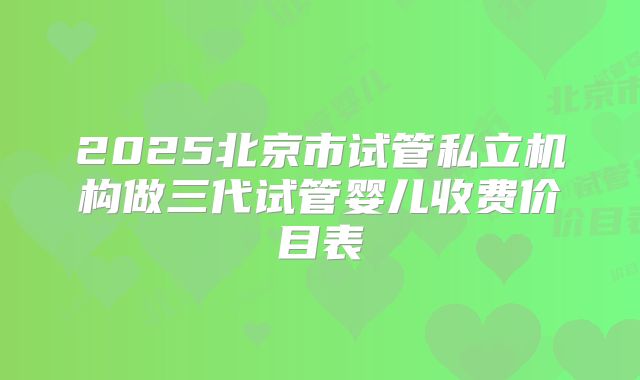 2025北京市试管私立机构做三代试管婴儿收费价目表