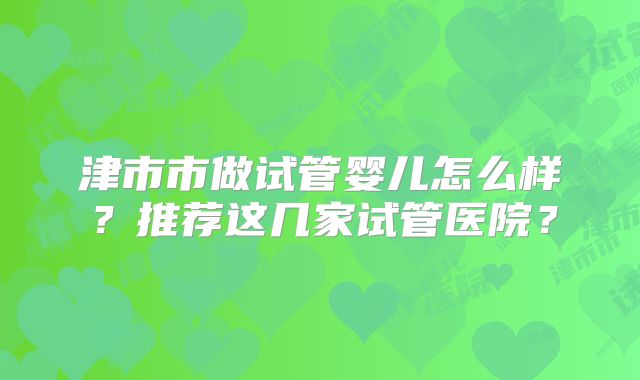 津市市做试管婴儿怎么样？推荐这几家试管医院？