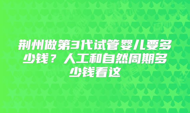 荆州做第3代试管婴儿要多少钱？人工和自然周期多少钱看这