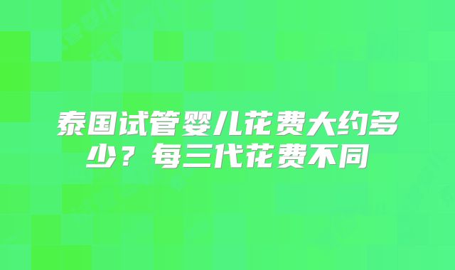 泰国试管婴儿花费大约多少？每三代花费不同