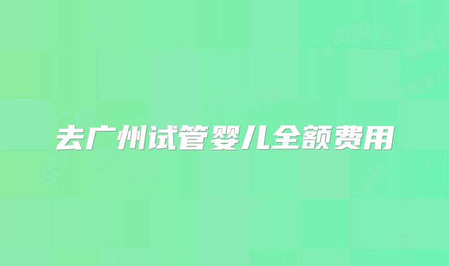 去广州试管婴儿全额费用