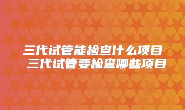 三代试管能检查什么项目 三代试管要检查哪些项目