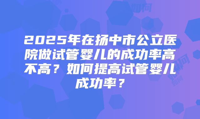 2025年在扬中市公立医院做试管婴儿的成功率高不高？如何提高试管婴儿成功率？