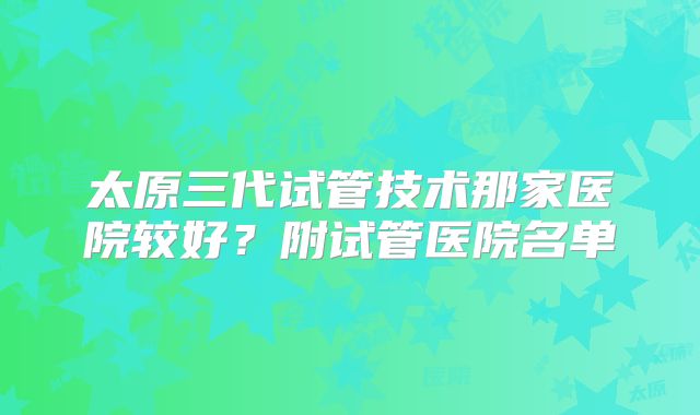 太原三代试管技术那家医院较好？附试管医院名单