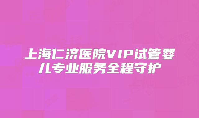 上海仁济医院VIP试管婴儿专业服务全程守护