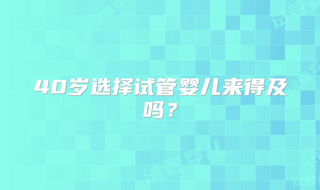 40岁选择试管婴儿来得及吗？