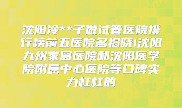 沈阳冷**子做试管医院排行榜前五医院名揭晓!沈阳九州家圆医院和沈阳医学院附属中心医院等口碑实力杠杠的