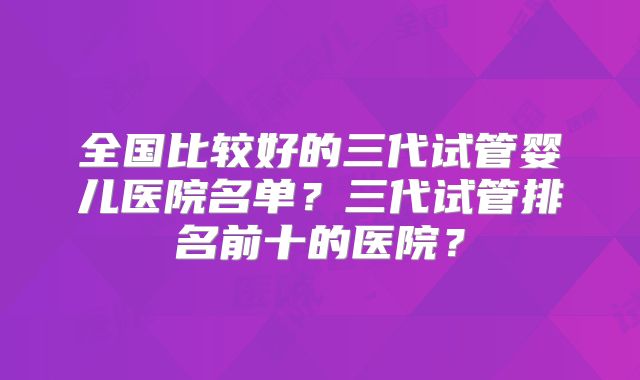 全国比较好的三代试管婴儿医院名单？三代试管排名前十的医院？