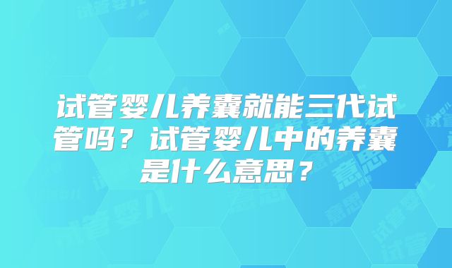试管婴儿养囊就能三代试管吗?试管婴儿中的养囊是什么意思?