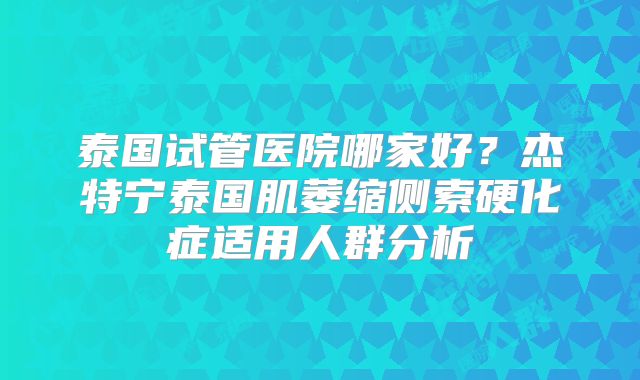 泰国试管医院哪家好？杰特宁泰国肌萎缩侧索硬化症适用人群分析