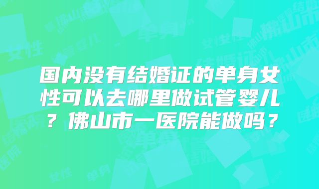 国内没有结婚证的单身女性可以去哪里做试管婴儿？佛山市一医院能做吗？