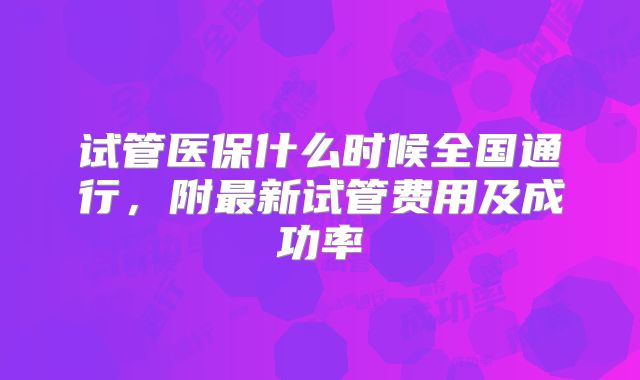 试管医保什么时候全国通行，附最新试管费用及成功率