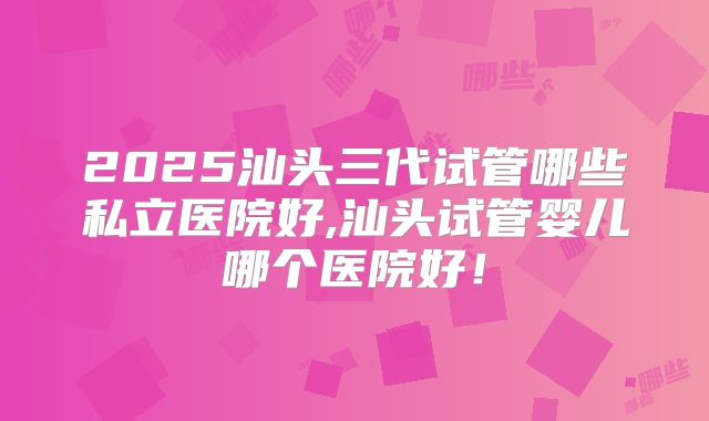 2025汕头三代试管哪些私立医院好,汕头试管婴儿哪个医院好！