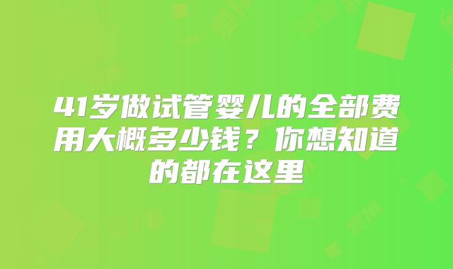 41岁做试管婴儿的全部费用大概多少钱？你想知道的都在这里