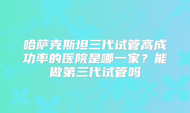 哈萨克斯坦三代试管高成功率的医院是哪一家？能做第三代试管吗