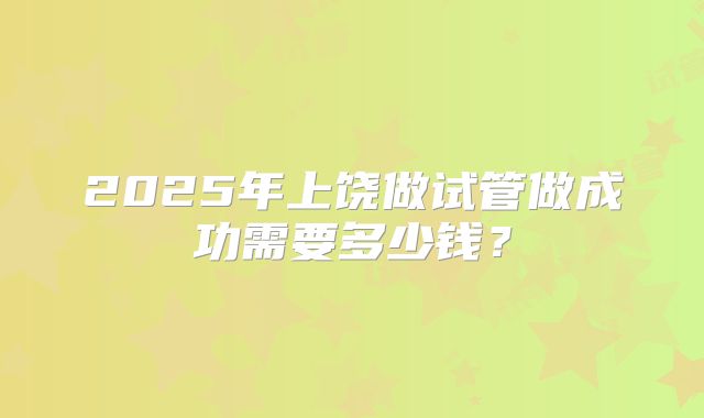 2025年上饶做试管做成功需要多少钱？