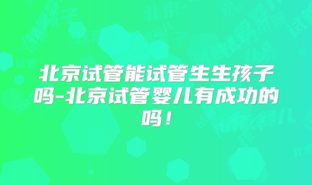 北京试管能试管生生孩子吗-北京试管婴儿有成功的吗！