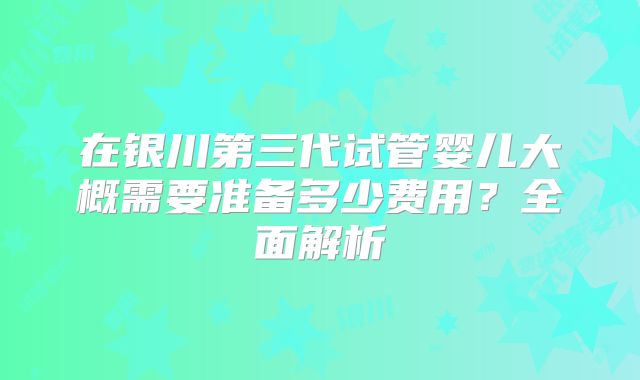 在银川第三代试管婴儿大概需要准备多少费用？全面解析