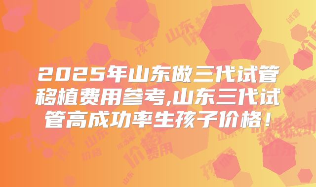 2025年山东做三代试管移植费用参考,山东三代试管高成功率生孩子价格！
