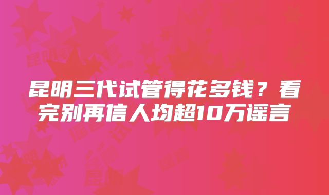 昆明三代试管得花多钱?看完别再信人均超10万谣言