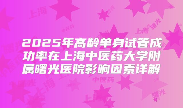 2025年高龄单身试管成功率在上海中医药大学附属曙光医院影响因素详解