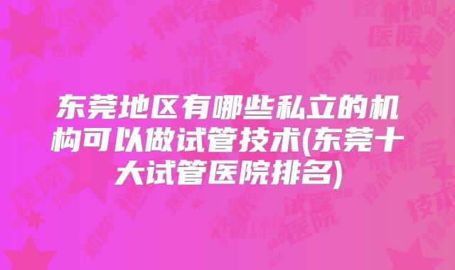 东莞地区有哪些私立的机构可以做试管技术(东莞十大试管医院排名)