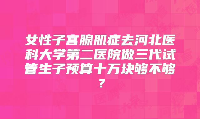 女性子宫腺肌症去河北医科大学第二医院做三代试管生子预算十万块够不够?
