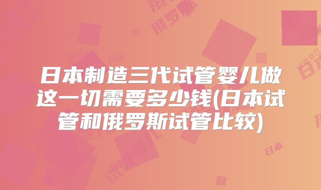 日本制造三代试管婴儿做这一切需要多少钱(日本试管和俄罗斯试管比较)