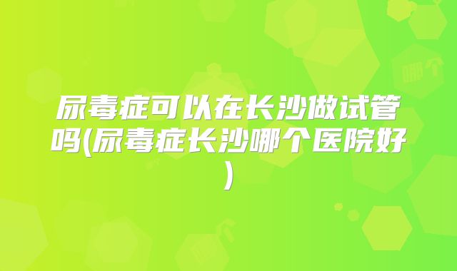 尿毒症可以在长沙做试管吗(尿毒症长沙哪个医院好)