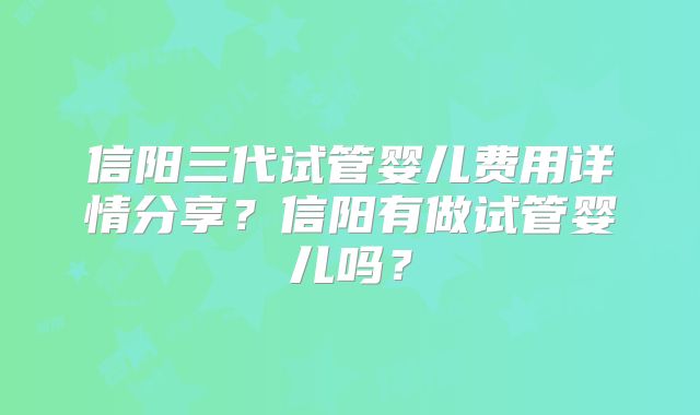 信阳三代试管婴儿费用详情分享？信阳有做试管婴儿吗？