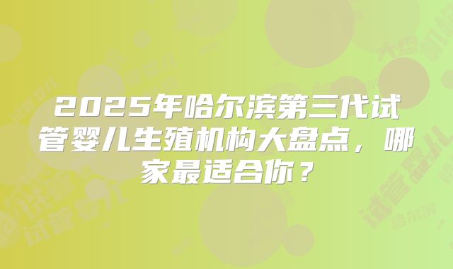2025年哈尔滨第三代试管婴儿生殖机构大盘点，哪家最适合你？