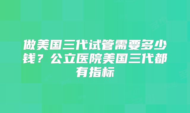 做美国三代试管需要多少钱?公立医院美国三代都有指标