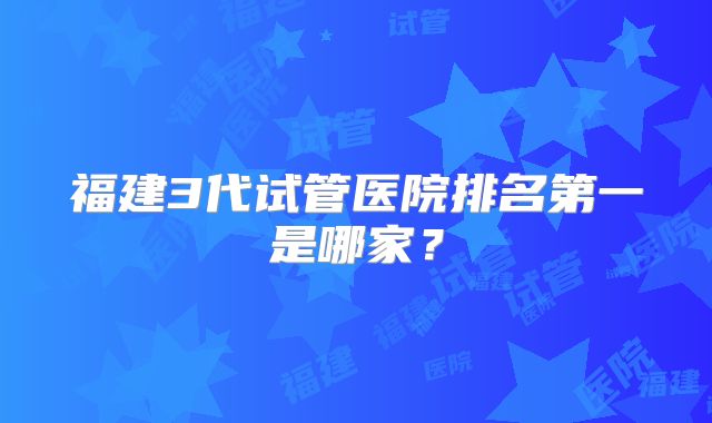 福建3代试管医院排名第一是哪家？