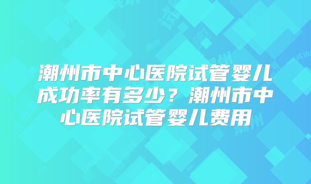 潮州市中心医院试管婴儿成功率有多少？潮州市中心医院试管婴儿费用