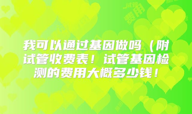 我可以通过基因做吗（附试管收费表！试管基因检测的费用大概多少钱！