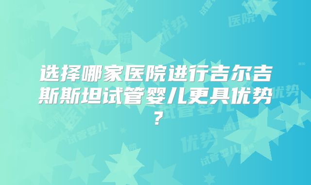 选择哪家医院进行吉尔吉斯斯坦试管婴儿更具优势?