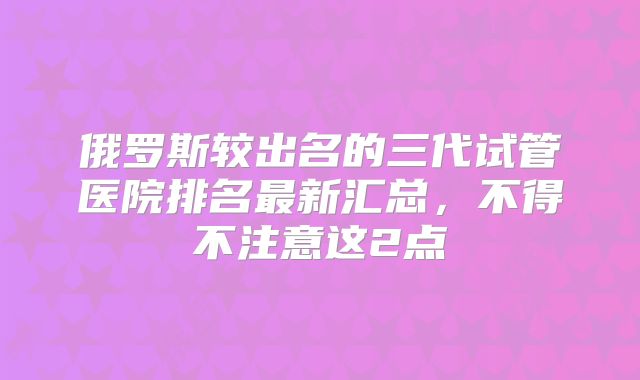 俄罗斯较出名的三代试管医院排名最新汇总,不得不注意这2点