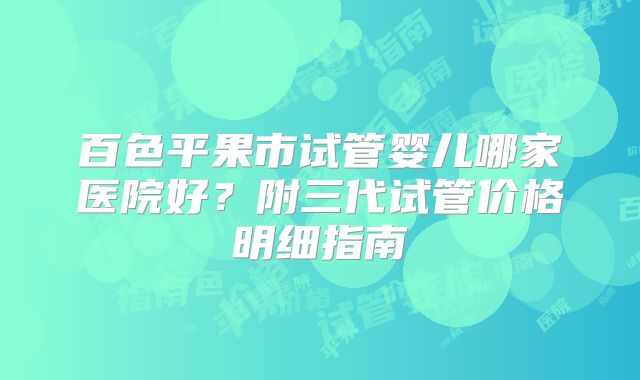 百色平果市试管婴儿哪家医院好？附三代试管价格明细指南