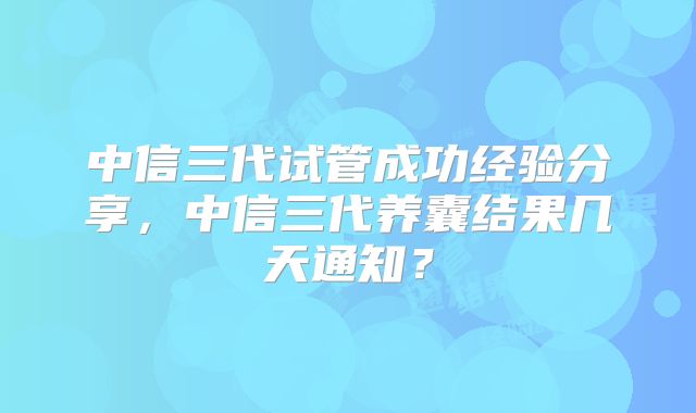 中信三代试管成功经验分享，中信三代养囊结果几天通知？