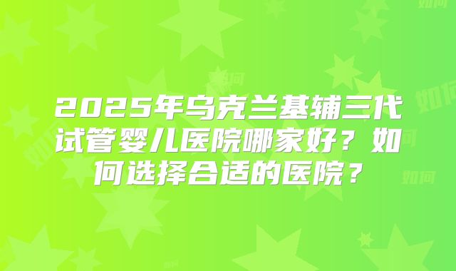 2025年乌克兰基辅三代试管婴儿医院哪家好？如何选择合适的医院？