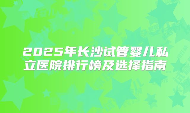 2025年长沙试管婴儿私立医院排行榜及选择指南