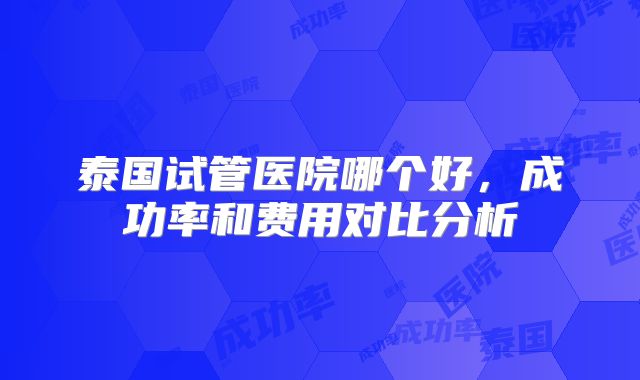 泰国试管医院哪个好，成功率和费用对比分析