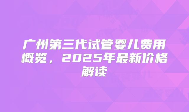 广州第三代试管婴儿费用概览,2025年最新价格解读