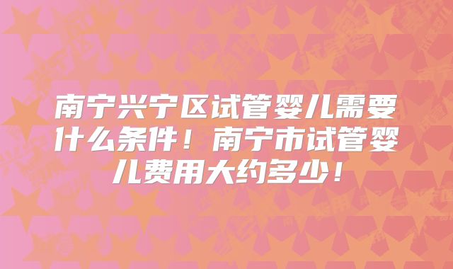 南宁兴宁区试管婴儿需要什么条件！南宁市试管婴儿费用大约多少！