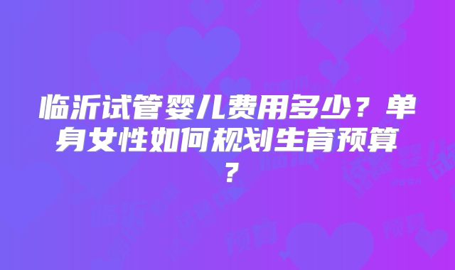 临沂试管婴儿费用多少？单身女性如何规划生育预算？